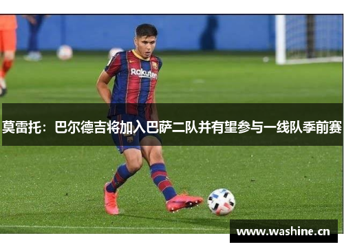 莫雷托：巴尔德吉将加入巴萨二队并有望参与一线队季前赛